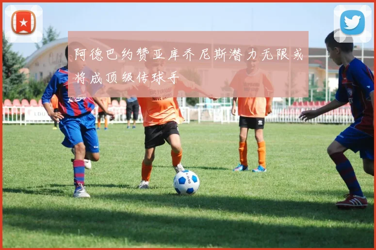 阿德巴约赞亚库乔尼斯潜力无限或将成顶级传球手