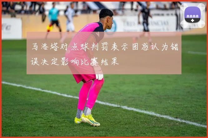 马洛塔对点球判罚表示困惑认为错误决定影响比赛结果
