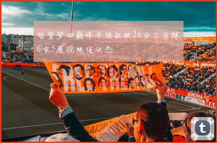 哈登梦回巅峰半场狂砍26分三分球6中5展现绝佳状态