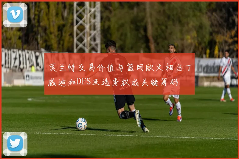 莫兰特交易价值与篮网欧文相当丁威迪加DFS及选秀权成关键筹码