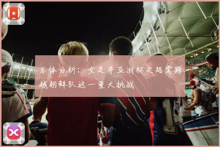 东体分析：女足夺亚洲杯之路需跨越朝鲜队这一重大挑战