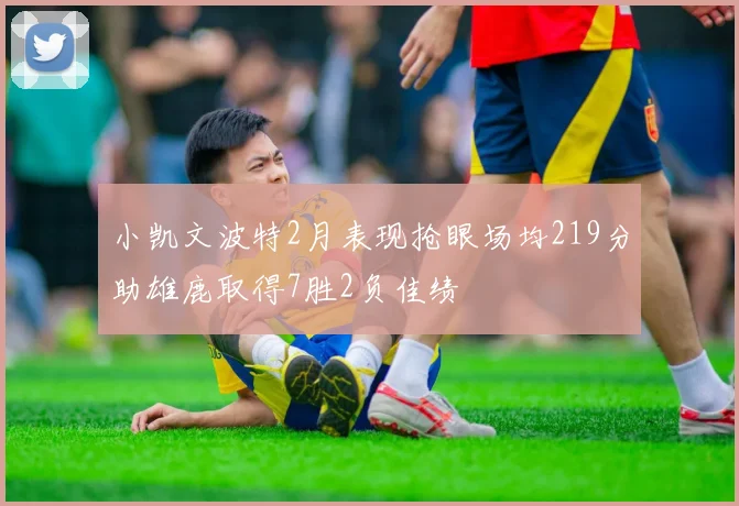 小凯文波特2月表现抢眼场均219分助雄鹿取得7胜2负佳绩