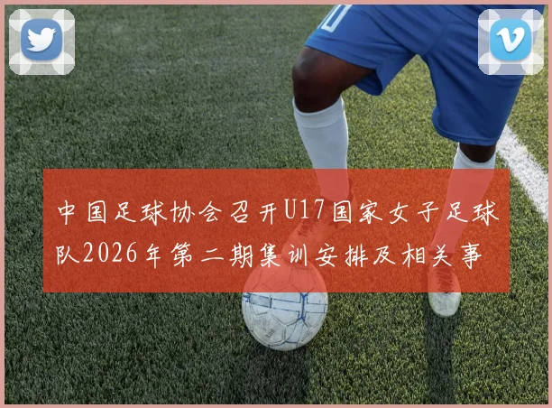 中国足球协会召开U17国家女子足球队2026年第二期集训安排及相关事项通知