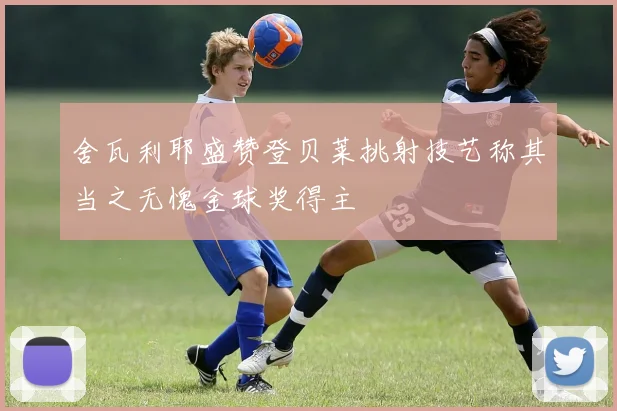 舍瓦利耶盛赞登贝莱挑射技艺称其当之无愧金球奖得主