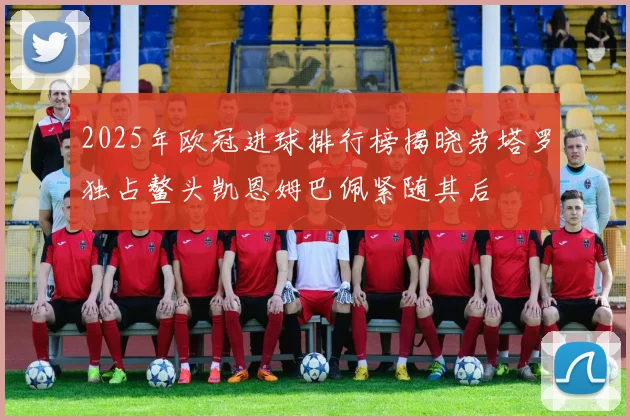2025年欧冠进球排行榜揭晓劳塔罗独占鳌头凯恩姆巴佩紧随其后