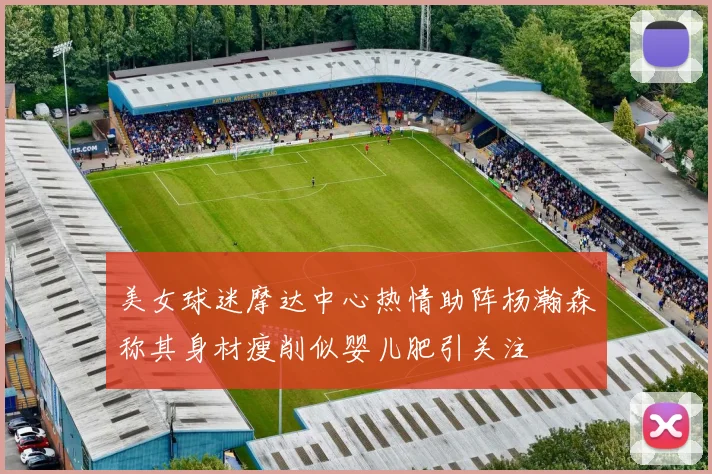 美女球迷摩达中心热情助阵杨瀚森称其身材瘦削似婴儿肥引关注