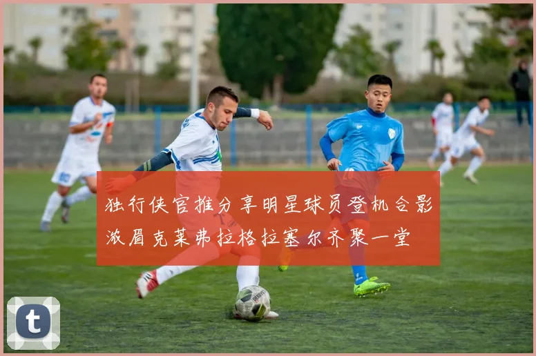 独行侠官推分享明星球员登机合影浓眉克莱弗拉格拉塞尔齐聚一堂