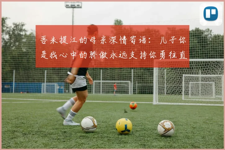 吾米提江的母亲深情寄语：儿子你是我心中的骄傲永远支持你勇往直前！