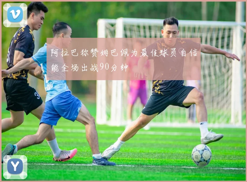 阿拉巴称赞姆巴佩为最佳球员自信能全场出战90分钟