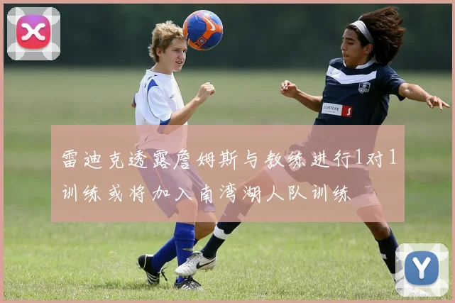 雷迪克透露詹姆斯与教练进行1对1训练或将加入南湾湖人队训练