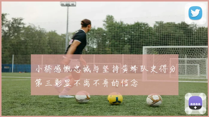 小桥感慨忠诚与坚持黄蜂队史得分第三彰显不离不弃的信念