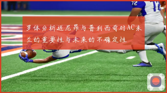 罗体分析迈尼昂与普利西奇对AC米兰的重要性与未来的不确定性