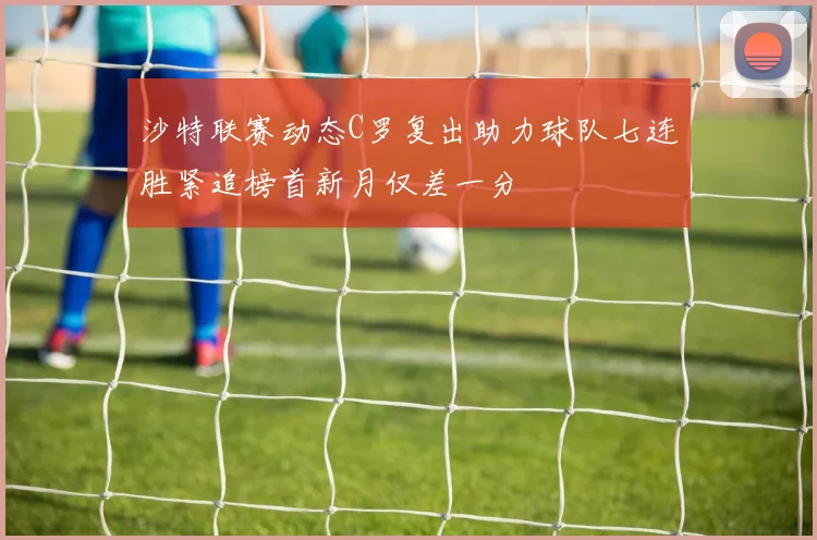 沙特联赛动态C罗复出助力球队七连胜紧追榜首新月仅差一分