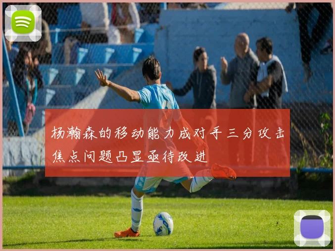 杨瀚森的移动能力成对手三分攻击焦点问题凸显亟待改进