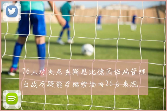 76人对决尼克斯恩比德因伤病管理出战存疑能否继续场均26分表现