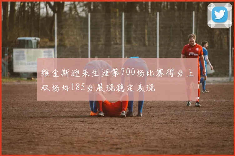 维金斯迎来生涯第700场比赛得分上双场均185分展现稳定表现