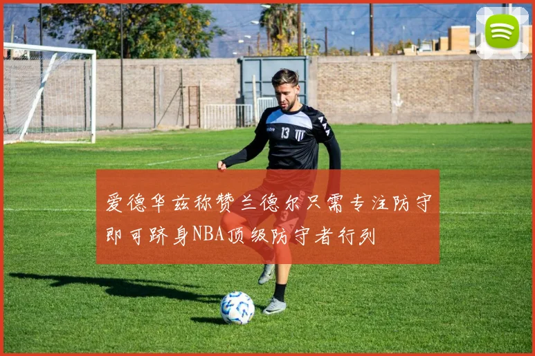 爱德华兹称赞兰德尔只需专注防守即可跻身NBA顶级防守者行列