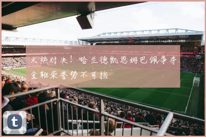 火热对决！哈兰德凯恩姆巴佩争夺金靴荣誉势不可挡