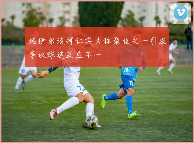 诺伊尔谈拜仁实力称最佳之一引发争议球迷反应不一